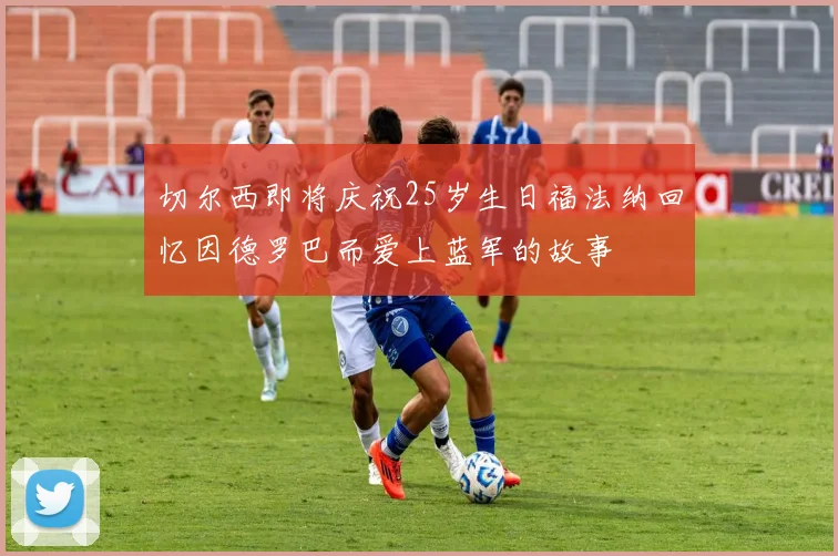 切尔西即将庆祝25岁生日福法纳回忆因德罗巴而爱上蓝军的故事