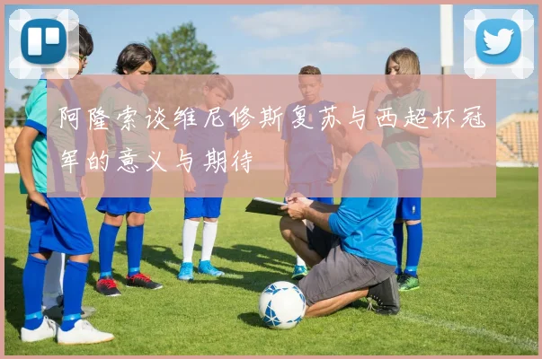 阿隆索谈维尼修斯复苏与西超杯冠军的意义与期待