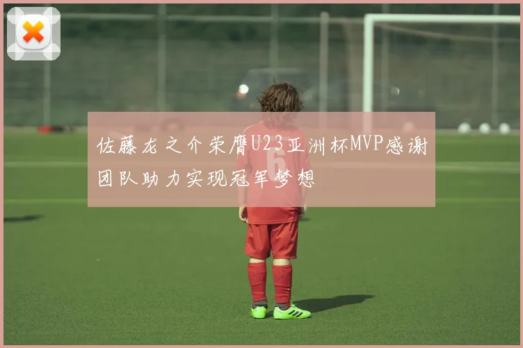 佐藤龙之介荣膺U23亚洲杯MVP感谢团队助力实现冠军梦想
