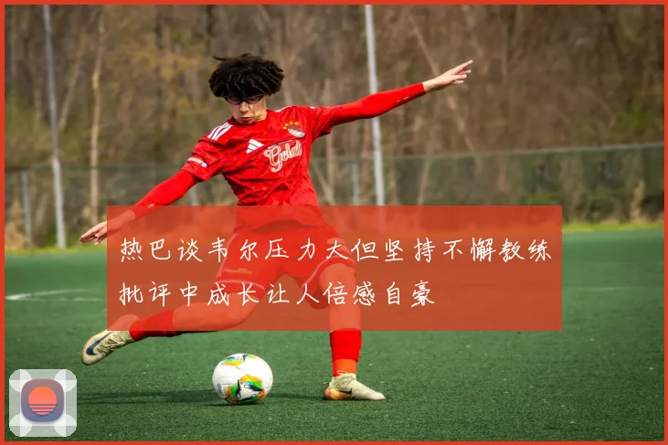 热巴谈韦尔压力大但坚持不懈教练批评中成长让人倍感自豪