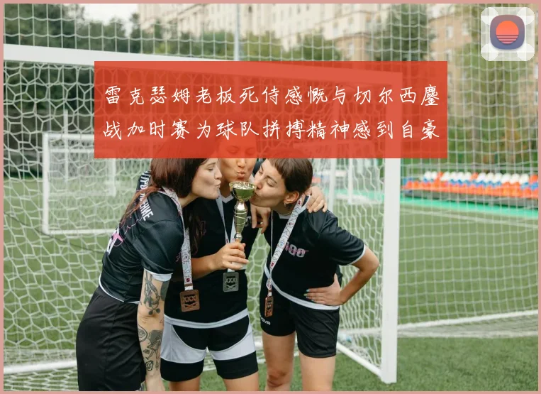 雷克瑟姆老板死侍感慨与切尔西鏖战加时赛为球队拼搏精神感到自豪