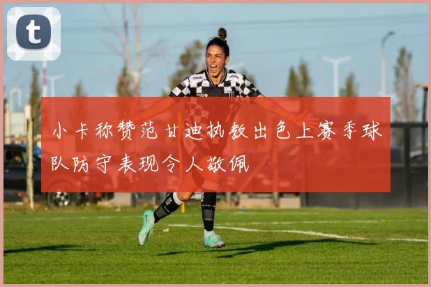 小卡称赞范甘迪执教出色上赛季球队防守表现令人敬佩