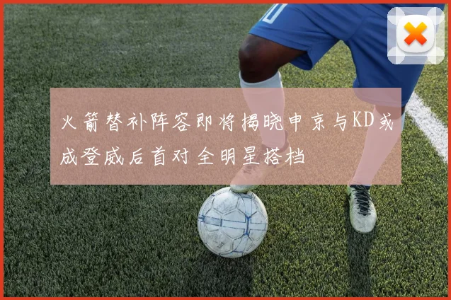 火箭替补阵容即将揭晓申京与KD或成登威后首对全明星搭档