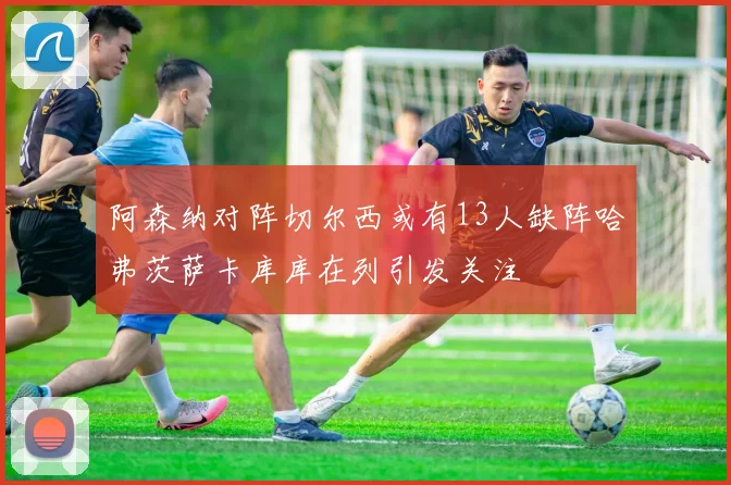阿森纳对阵切尔西或有13人缺阵哈弗茨萨卡库库在列引发关注
