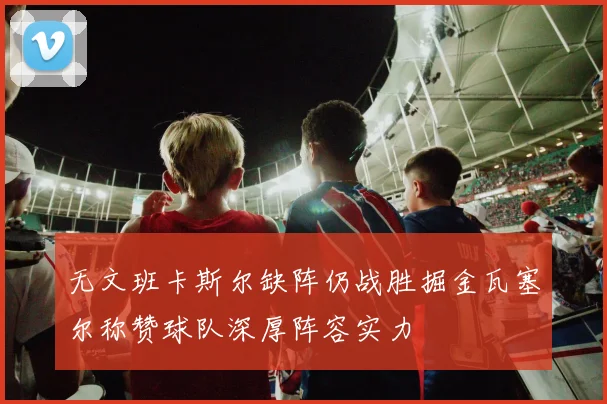 无文班卡斯尔缺阵仍战胜掘金瓦塞尔称赞球队深厚阵容实力
