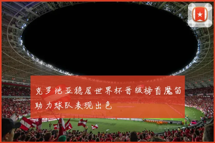 克罗地亚稳居世界杯晋级榜首魔笛助力球队表现出色