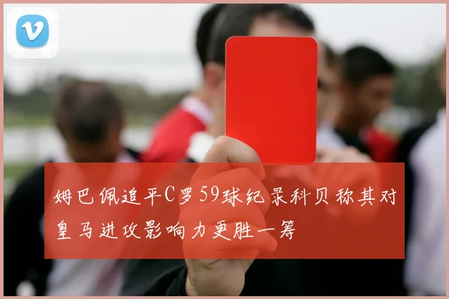 姆巴佩追平C罗59球纪录科贝称其对皇马进攻影响力更胜一筹