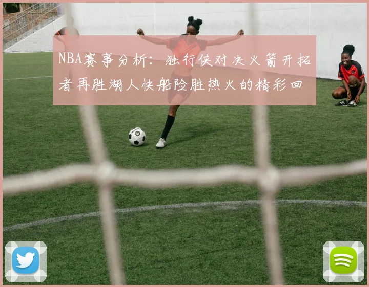 NBA赛事分析：独行侠对决火箭开拓者再胜湖人快船险胜热火的精彩回顾
