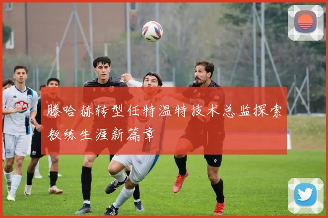 滕哈赫转型任特温特技术总监探索教练生涯新篇章