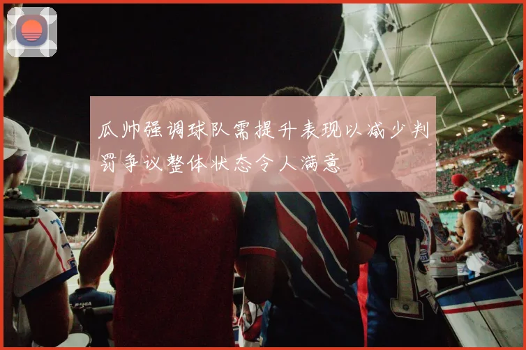瓜帅强调球队需提升表现以减少判罚争议整体状态令人满意