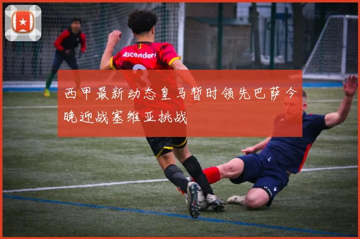 西甲最新动态皇马暂时领先巴萨今晚迎战塞维亚挑战