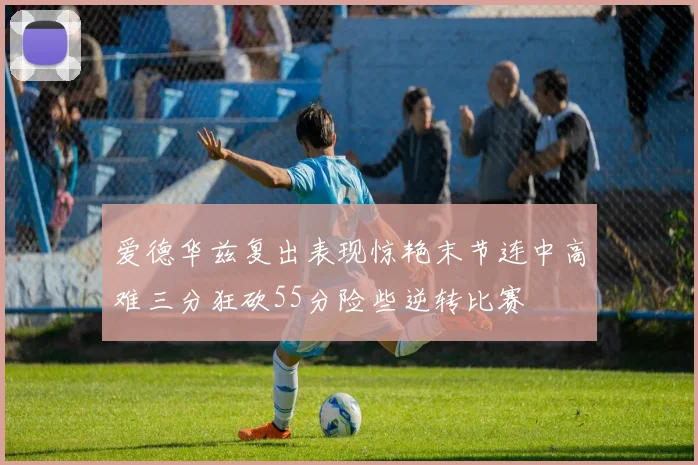 爱德华兹复出表现惊艳末节连中高难三分狂砍55分险些逆转比赛