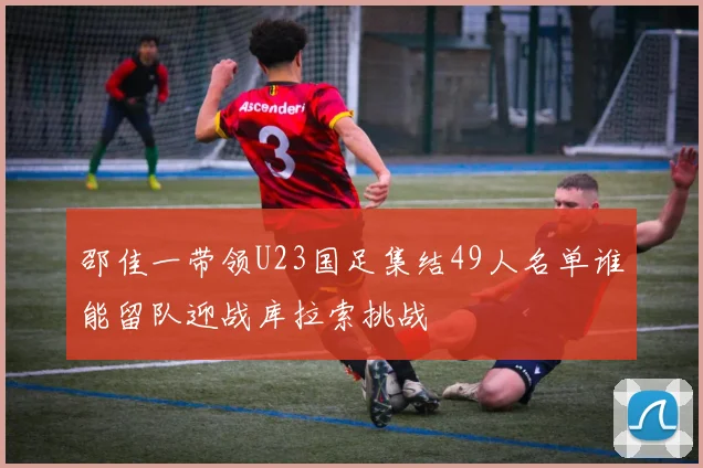 邵佳一带领U23国足集结49人名单谁能留队迎战库拉索挑战