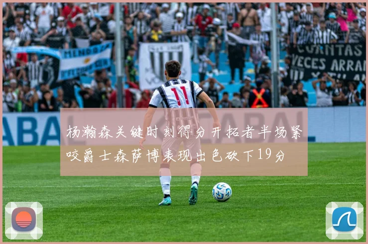 杨瀚森关键时刻得分开拓者半场紧咬爵士森萨博表现出色砍下19分