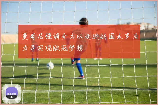 曼奇尼强调全力以赴迎战国米罗马力争实现欧冠梦想