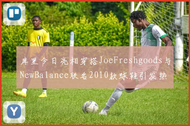 库里今日亮相穿搭JoeFreshgoods与NewBalance联名2010款球鞋引发热议