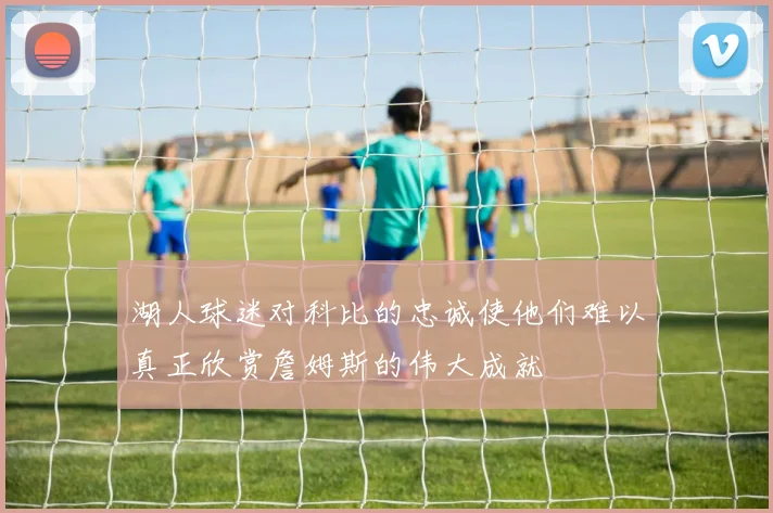 湖人球迷对科比的忠诚使他们难以真正欣赏詹姆斯的伟大成就