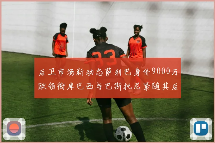 后卫市场新动态萨利巴身价9000万欧领衔库巴西与巴斯托尼紧随其后