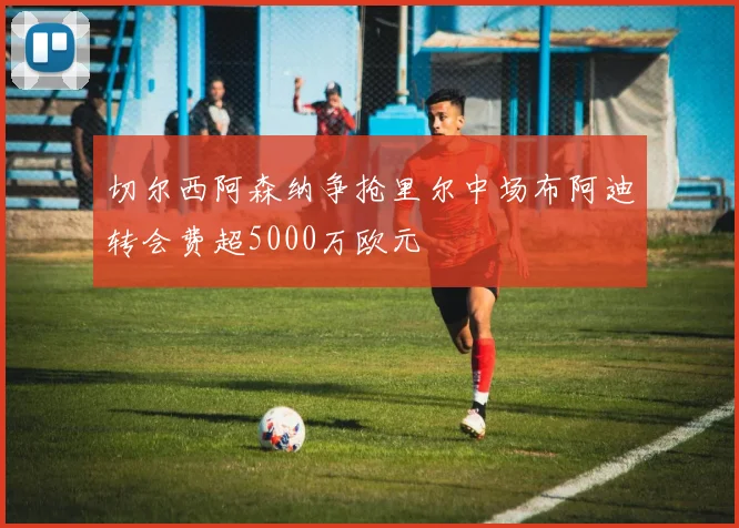 切尔西阿森纳争抢里尔中场布阿迪转会费超5000万欧元